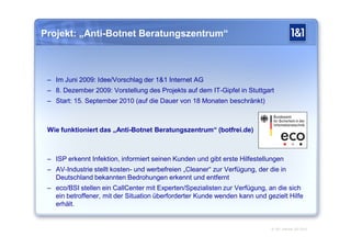 Projekt: „Anti-Botnet Beratungszentrum“



 – Im Juni 2009: Idee/Vorschlag der 1&1 Internet AG
 – 8. Dezember 2009: Vorstellung des Projekts auf dem IT-Gipfel in Stuttgart
 – Start: 15. September 2010 (auf die Dauer von 18 Monaten beschränkt)



 Wie funktioniert das „Anti-Botnet Beratungszentrum“ (botfrei.de)



 – ISP erkennt Infektion, informiert seinen Kunden und gibt erste Hilfestellungen
 – AV-Industrie stellt kosten- und werbefreien „Cleaner“ zur Verfügung, der die in
   Deutschland bekannten Bedrohungen erkennt und entfernt
 – eco/BSI stellen ein CallCenter mit Experten/Spezialisten zur Verfügung, an die sich
   ein betroffener, mit der Situation überforderter Kunde wenden kann und gezielt Hilfe
   erhält.


                                                                             © 1&1 Internet AG 2010
 