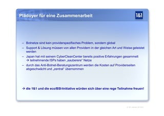 Plädoyer für eine Zusammenarbeit




 – Botnetze sind kein providerspezifisches Problem, sondern global
 – Support & Lösung müssen von allen Providern in der gleichen Art und Weise geleistet
   werden
 – Japan hat mit seinem CyberCleanCenter bereits positive Erfahrungen gesammelt
    teilnehmende ISPs haben „sauberere“ Netze
 – durch das Anti-Botnet-Beratungszentrum werden die Kosten auf Providerseiten
   abgeschwächt und „zentral“ übernommen




  die 1&1 und die eco/BSI-Initiative würden sich über eine rege Teilnahme freuen!




                                                                         © 1&1 Internet AG 2010
 
