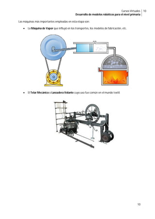 Cursos Virtuales
Desarrollo de modelos robóticos para el nivel primaria
10
10
Las máquinas más importantes empleadas en esta etapa son:
 La Máquina de Vapor que influyó en los transportes, los modelos de fabricación, etc.
 El Telar Mecánico o Lanzadera Volante cuyo uso fue común en el mundo textil.
 