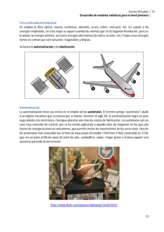 Cursos Virtuales
Desarrollo de modelos robóticos para el nivel primaria
13
13
Tercera Revolución Industrial
Se emplea la fibra óptica, nuevas cerámicas, aluminio, acero, cobre, mercurio, etc. En cuanto a las
energías empleadas, en esta etapa se siguen usando las mismas que en la Segunda Revolución, pero se
le añade: la energía atómica, así como energías alternativas (la eólica, la solar, etc.) Todas estas energías
tienen en común que son naturales, inagotables y limpias.
Se busca la automatización y la robotización.
Automatización
La automatización tiene sus inicios en el empleo de los autómatas. El término griego "automatos" alude
a un objeto mecánico que se mueve por sí mismo. Durante el siglo XX, la automatización logra un gran
auge debido a la electrónica. Consigue abaratar aún más los costos de fabricación. Los autómatas son un
caso muy conocido de control, que se ha venido aplicando a aquella clase de máquinas en las que una
fuente de energía acciona un mecanismo, que permite imitar los movimientos de los seres vivos. Uno de
los autómatas más conocidos fue el Pato de Vaucanson (Grenoble 1709-París 1782) construido en 1738,
que era un pato artificial capaz de batir las alas, zambullirse, nadar, tragar grano e incluso expeler una
sustancia parecida al excremento.
http://www.flickr.com/photos/rightwing/164057076/
 