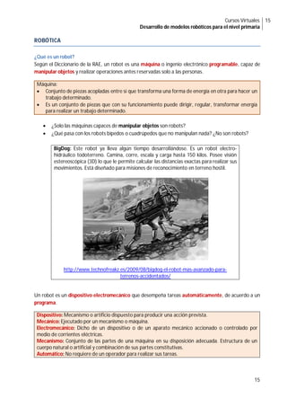 Cursos Virtuales
Desarrollo de modelos robóticos para el nivel primaria
15
15
ROBÓTICA
¿Qué es un robot?
Según el Diccionario de la RAE, un robot es una máquina o ingenio electrónico programable, capaz de
manipular objetos y realizar operaciones antes reservadas solo a las personas.
Máquina:
 Conjunto de piezas acopladas entre sí que transforma una forma de energía en otra para hacer un
trabajo determinado.
 Es un conjunto de piezas que con su funcionamiento puede dirigir, regular, transformar energía
para realizar un trabajo determinado.
 ¿Solo las máquinas capaces de manipular objetos son robots?
 ¿Qué pasa con los robots bípedos o cuadrúpedos que no manipulan nada? ¿No son robots?
BigDog: Este robot ya lleva algún tiempo desarrollándose. Es un robot electro-
hidráulico todoterreno. Camina, corre, escala y carga hasta 150 kilos. Posee visión
estereoscópica (3D) lo que le permite calcular las distancias exactas para realizar sus
movimientos. Está diseñado para misiones de reconocimiento en terreno hostil.
http://www.technofreakz.es/2009/08/bigdog-el-robot-mas-avanzado-para-
terrenos-accidentados/
Un robot es un dispositivo electromecánico que desempeña tareas automáticamente, de acuerdo a un
programa.
Dispositivo: Mecanismo o artificio dispuesto para producir una acción prevista.
Mecánico: Ejecutado por un mecanismo o máquina.
Electromecánico: Dicho de un dispositivo o de un aparato mecánico accionado o controlado por
medio de corrientes eléctricas.
Mecanismo: Conjunto de las partes de una máquina en su disposición adecuada. Estructura de un
cuerpo natural o artificial y combinación de sus partes constitutivas.
Automático: No requiere de un operador para realizar sus tareas.
 