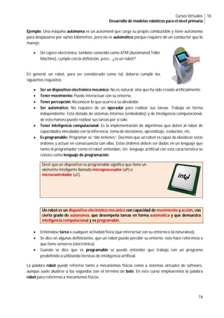 Cursos Virtuales
Desarrollo de modelos robóticos para el nivel primaria
16
16
Ejemplo: Una máquina autónoma es un automóvil que carga su propio combustible y tiene autonomía
para desplazarse por varios kilómetros, pero no es automático porque requiere de un conductor que lo
maneje.
 Un cajero electrónico, también conocido como ATM (Automated Teller
Machine), cumple con la definición, pero… ¿es un robot?
En general, un robot, para ser considerado como tal, debería cumplir los
siguientes requisitos:
 Ser un dispositivo electrónico mecánico: No es natural, sino que ha sido creado artificialmente.
 Tener movimiento: Puede interactuar con su entorno.
 Tener percepción: Reconocer lo que ocurre a su alrededor.
 Ser automático: No requiere de un operador para realizar sus tareas. Trabaja en forma
independiente. Está dotado de sistemas internos (embebidos) y de inteligencia computacional,
de esta manera puede realizar sus tareas por sí solo.
 Tener Inteligencia computacional: Es la implementación de algoritmos que doten al robot de
capacidades vinculadas con la inferencia, toma de decisiones, aprendizaje, evolución, etc.
 Es programable: Programar es “dar órdenes”. Decimos que un robot es capaz de obedecer estas
órdenes y actuar en consecuencia con ellas. Estas órdenes deben ser dadas en un lenguaje que
tanto el programador como el robot entiendan. Un lenguaje artificial con esta característica se
conoce como lenguaje de programación.
Decir que un dispositivo es programable significa que tiene un
elemento inteligente llamado microprocesador (uP) o
microcontrolador (uC).
Un robot es un dispositivo electrónico mecánico con capacidad de movimiento y acción, con
cierto grado de autonomía, que desempeña tareas en forma automática y que demuestra
inteligencia computacional y es programable.
 Entiéndase tarea a cualquier actividad física (que interactué con su entorno o la naturaleza).
 Se dice en algunas definiciones, que un robot puede percibir su entorno, esto hace referencia a
que tiene sensores (electrónica).
 Cuando se dice que es programable se puede entender que trabaja con un programa
predefinido o utilizando técnicas de inteligencia artificial.
La palabra robot puede referirse tanto a mecanismos físicos como a sistemas virtuales de software,
aunque suele aludirse a los segundos con el término de bots. En este curso emplearemos la palabra
robot para referirnos a mecanismos físicos.
 