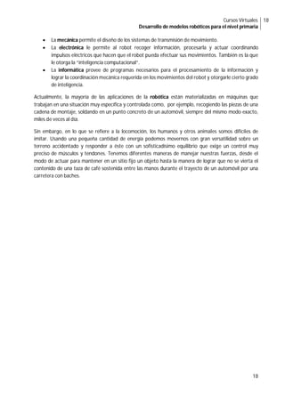 Cursos Virtuales
Desarrollo de modelos robóticos para el nivel primaria
18
18
 La mecánica permite el diseño de los sistemas de transmisión de movimiento.
 La electrónica le permite al robot recoger información, procesarla y actuar coordinando
impulsos eléctricos que hacen que el robot pueda efectuar sus movimientos. También es la que
le otorga la “inteligencia computacional”.
 La informática provee de programas necesarios para el procesamiento de la información y
lograr la coordinación mecánica requerida en los movimientos del robot y otorgarle cierto grado
de inteligencia.
Actualmente, la mayoría de las aplicaciones de la robótica están materializadas en máquinas que
trabajan en una situación muy específica y controlada como, por ejemplo, recogiendo las piezas de una
cadena de montaje, soldando en un punto concreto de un automóvil, siempre del mismo modo exacto,
miles de veces al día.
Sin embargo, en lo que se refiere a la locomoción, los humanos y otros animales somos difíciles de
imitar. Usando una pequeña cantidad de energía podemos movernos con gran versatilidad sobre un
terreno accidentado y responder a éste con un sofisticadísimo equilibrio que exige un control muy
preciso de músculos y tendones. Tenemos diferentes maneras de manejar nuestras fuerzas, desde el
modo de actuar para mantener en un sitio fijo un objeto hasta la manera de lograr que no se vierta el
contenido de una taza de café sostenida entre las manos durante el trayecto de un automóvil por una
carretera con baches.
 