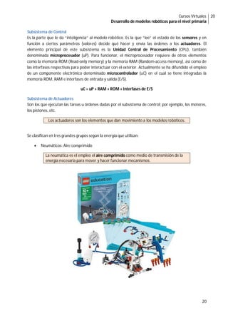 Cursos Virtuales
Desarrollo de modelos robóticos para el nivel primaria
20
20
Subsistema de Control
Es la parte que le da “inteligencia” al modelo robótico. Es la que “lee” el estado de los sensores y en
función a ciertos parámetros (valores) decide qué hacer y envía las órdenes a los actuadores. El
elemento principal de este subsistema es la Unidad Central de Procesamiento (CPU), también
denominada microprocesador (uP). Para funcionar, el microprocesador requiere de otros elementos
como la memoria ROM (Read-only memory) y la memoria RAM (Random-access memory), así como de
las interfases respectivas para poder interactuar con el exterior. Actualmente se ha difundido el empleo
de un componente electrónico denominado microcontrolador (uC) en el cual se tiene integradas la
memoria ROM, RAM e interfases de entrada y salida (E/S).
uC = uP + RAM + ROM + Interfases de E/S
Subsistema de Actuadores
Son los que ejecutan las tareas u órdenes dadas por el subsistema de control; por ejemplo, los motores,
los pistones, etc.
Los actuadores son los elementos que dan movimiento a los modelos robóticos.
Se clasifican en tres grandes grupos según la energía que utilizan:
 Neumáticos: Aire comprimido
La neumática es el empleo el aire comprimido como medio de transmisión de la
energía necesaria para mover y hacer funcionar mecanismos.
 