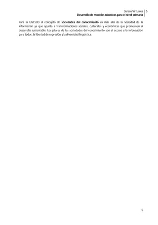 Cursos Virtuales
Desarrollo de modelos robóticos para el nivel primaria
5
5
Para la UNESCO el concepto de sociedades del conocimiento va más allá de la sociedad de la
información ya que apunta a transformaciones sociales, culturales y económicas que promueven el
desarrollo sustentable. Los pilares de las sociedades del conocimiento son el acceso a la información
para todos, la libertad de expresión y la diversidad lingüística.
 