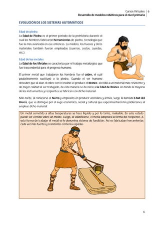 Cursos Virtuales
Desarrollo de modelos robóticos para el nivel primaria
6
6
EVOLUCIÓN DE LOS SISTEMAS AUTOMÁTICOS
Edad de piedra
La Edad de Piedra es el primer periodo de la prehistoria durante el
cual los hombres fabricaron herramientas de piedra, tecnología que
fue la más avanzada en ese entonces. La madera, los huesos y otros
materiales también fueron empleados (cuernos, cestos, cuerdas,
etc.).
Edad de los metales
La Edad de los Metales se caracteriza por el trabajo metalúrgico que
fue trascendental para el progreso humano.
El primer metal que trabajaron los hombres fue el cobre, el cuál
paulatinamente sustituyó a la piedra. Cuando el ser humano
descubre que al aliar el cobre con el estaño se produce el bronce, accedió a un material más resistente y
de mejor calidad al ser trabajado, de esta manera se da inicio a la Edad de Bronce en donde la mayoría
de los instrumentos y recipientes se fabrican con dicho material.
Más tarde, al conocerse el hierro y emplearlo en producir utensilios y armas, surge la llamada Edad del
Hierro, que se distingue por el auge económico, social y cultural que experimentaron las poblaciones al
emplear dicho material.
Un metal sometido a altas temperaturas se hace líquido y por lo tanto, maleable. En este estado
puede ser vertido sobre un molde. Luego, al solidificarse, el metal adoptará la forma del recipiente. A
esta forma de trabajar el metal se le denomina sistema de fundición. Así se fabricaban herramientas
cada vez más fuertes y resistentes como las espadas.
 