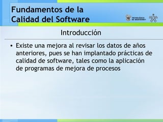Fundamentos de la
Calidad del Software
Introducción
• Existe una mejora al revisar los datos de años
anteriores, pues se han implantado prácticas de
calidad de software, tales como la aplicación
de programas de mejora de procesos
 