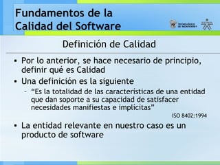 Fundamentos de la
Calidad del Software
Definición de Calidad
• Por lo anterior, se hace necesario de principio,
definir qué es Calidad
• Una definición es la siguiente
– “Es la totalidad de las características de una entidad
que dan soporte a su capacidad de satisfacer
necesidades manifiestas e implícitas”
ISO 8402:1994
• La entidad relevante en nuestro caso es un
producto de software
 