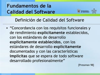 Fundamentos de la
Calidad del Software
Definición de Calidad del Software
• “Concordancia con los requisitos funcionales y
de rendimiento explícitamente establecidos,
con los estándares de desarrollo
explícitamente establecidos, con los
estándares de desarrollo explícitamente
documentados y con las características
implícitas que se espera de todo software
desarrollado profesionalmente”
[Pressman 98]
 