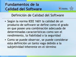 Fundamentos de la
Calidad del Software
Definición de Calidad del Software
• Según la norma IEEE 1601 la calidad de un
producto de software se define como el grado
en que posee una combinación adecuada de
determinadas características como son el
rendimiento, la fiabilidad o la seguridad
• Como se puede observar, se puede considerar
esta definición un tanto vaga debido a la
subjetividad inherente en el término
 