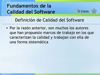 Fundamentos de la
Calidad del Software
Definición de Calidad del Software
• Por la razón anterior, son muchos los autores
que han propuesto marcos de trabajo en los que
caracterizan la calidad y trabajan con ella de
una forma sistemática
 