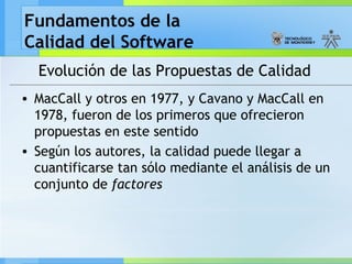 Fundamentos de la
Calidad del Software
Evolución de las Propuestas de Calidad
• MacCall y otros en 1977, y Cavano y MacCall en
1978, fueron de los primeros que ofrecieron
propuestas en este sentido
• Según los autores, la calidad puede llegar a
cuantificarse tan sólo mediante el análisis de un
conjunto de factores
 
