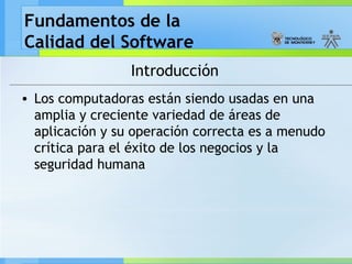 Fundamentos de la
Calidad del Software
Introducción
• Los computadoras están siendo usadas en una
amplia y creciente variedad de áreas de
aplicación y su operación correcta es a menudo
crítica para el éxito de los negocios y la
seguridad humana
 