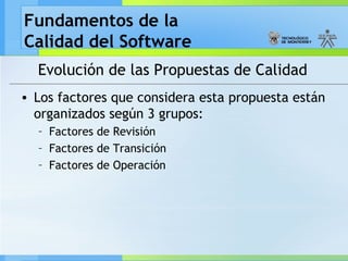 Fundamentos de la
Calidad del Software
Evolución de las Propuestas de Calidad
• Los factores que considera esta propuesta están
organizados según 3 grupos:
– Factores de Revisión
– Factores de Transición
– Factores de Operación
 