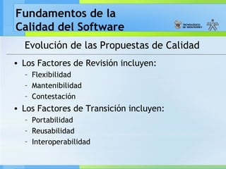Fundamentos de la
Calidad del Software
Evolución de las Propuestas de Calidad
• Los Factores de Revisión incluyen:
– Flexibilidad
– Mantenibilidad
– Contestación
• Los Factores de Transición incluyen:
– Portabilidad
– Reusabilidad
– Interoperabilidad
 