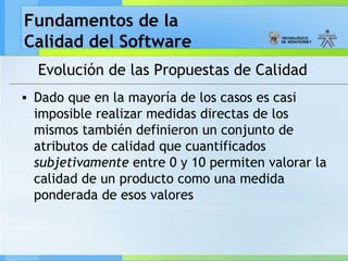 Fundamentos de la
Calidad del Software
Evolución de las Propuestas de Calidad
• Dado que en la mayoría de los casos es casi
imposible realizar medidas directas de los
mismos también definieron un conjunto de
atributos de calidad que cuantificados
subjetivamente entre 0 y 10 permiten valorar la
calidad de un producto como una medida
ponderada de esos valores
 