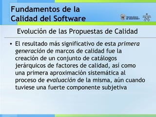 Fundamentos de la
Calidad del Software
Evolución de las Propuestas de Calidad
• El resultado más significativo de esta primera
generación de marcos de calidad fue la
creación de un conjunto de catálogos
jerárquicos de factores de calidad, así como
una primera aproximación sistemática al
proceso de evaluación de la misma, aún cuando
tuviese una fuerte componente subjetiva
 