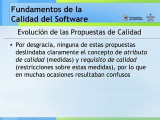 Fundamentos de la
Calidad del Software
Evolución de las Propuestas de Calidad
• Por desgracia, ninguna de estas propuestas
deslindaba claramente el concepto de atributo
de calidad (medidas) y requisito de calidad
(restricciones sobre estas medidas), por lo que
en muchas ocasiones resultaban confusos
 
