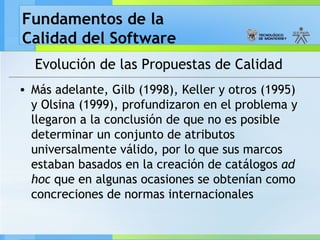 Fundamentos de la
Calidad del Software
Evolución de las Propuestas de Calidad
• Más adelante, Gilb (1998), Keller y otros (1995)
y Olsina (1999), profundizaron en el problema y
llegaron a la conclusión de que no es posible
determinar un conjunto de atributos
universalmente válido, por lo que sus marcos
estaban basados en la creación de catálogos ad
hoc que en algunas ocasiones se obtenían como
concreciones de normas internacionales
 