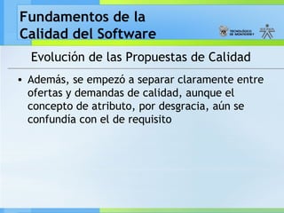 Fundamentos de la
Calidad del Software
Evolución de las Propuestas de Calidad
• Además, se empezó a separar claramente entre
ofertas y demandas de calidad, aunque el
concepto de atributo, por desgracia, aún se
confundía con el de requisito
 