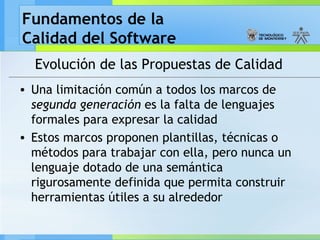 Fundamentos de la
Calidad del Software
Evolución de las Propuestas de Calidad
• Una limitación común a todos los marcos de
segunda generación es la falta de lenguajes
formales para expresar la calidad
• Estos marcos proponen plantillas, técnicas o
métodos para trabajar con ella, pero nunca un
lenguaje dotado de una semántica
rigurosamente definida que permita construir
herramientas útiles a su alrededor
 