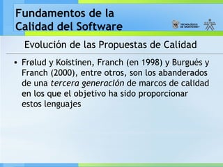 Fundamentos de la
Calidad del Software
Evolución de las Propuestas de Calidad
• Frølud y Koistinen, Franch (en 1998) y Burgués y
Franch (2000), entre otros, son los abanderados
de una tercera generación de marcos de calidad
en los que el objetivo ha sido proporcionar
estos lenguajes
 