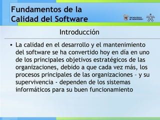 Fundamentos de la
Calidad del Software
Introducción
• La calidad en el desarrollo y el mantenimiento
del software se ha convertido hoy en día en uno
de los principales objetivos estratégicos de las
organizaciones, debido a que cada vez más, los
procesos principales de las organizaciones – y su
supervivencia - dependen de los sistemas
informáticos para su buen funcionamiento
 