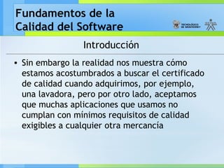 Fundamentos de la
Calidad del Software
Introducción
• Sin embargo la realidad nos muestra cómo
estamos acostumbrados a buscar el certificado
de calidad cuando adquirimos, por ejemplo,
una lavadora, pero por otro lado, aceptamos
que muchas aplicaciones que usamos no
cumplan con mínimos requisitos de calidad
exigibles a cualquier otra mercancía
 
