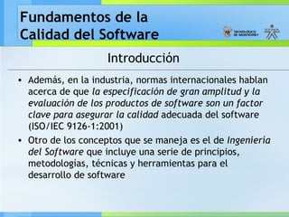 Fundamentos de la
Calidad del Software
Introducción
• Además, en la industria, normas internacionales hablan
acerca de que la especificación de gran amplitud y la
evaluación de los productos de software son un factor
clave para asegurar la calidad adecuada del software
(ISO/IEC 9126-1:2001)
• Otro de los conceptos que se maneja es el de Ingeniería
del Software que incluye una serie de principios,
metodologías, técnicas y herramientas para el
desarrollo de software
 