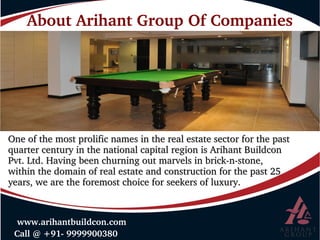 About Arihant Group Of Companies
 Call @ +91­ 9999900380
 www.arihantbuildcon.com
One of the most prolific names in the real estate sector for the past One of the most prolific names in the real estate sector for the past 
quarter century in the national capital region is Arihant Buildcon quarter century in the national capital region is Arihant Buildcon 
Pvt. Ltd. Having been churning out marvels in brick­n­stone, Pvt. Ltd. Having been churning out marvels in brick­n­stone, 
within the domain of real estate and construction for the past 25 within the domain of real estate and construction for the past 25 
years, we are the foremost choice for seekers of luxury. years, we are the foremost choice for seekers of luxury. 
 