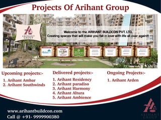  Call @ +91­ 9999900380
 www.arihantbuildcon.com
Projects Of Arihant Group
Upcoming projects:­ Delivered projects:­ Ongoing Projects:­
1. Arihant Ambar
2. Arihant Southwinds
1. Arihant Residency
2. Arihant paradiso
3. Arihant Harmony
4. Arihant Altura
5. Arihant Ambience
1. Arihant Arden
 