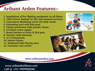 Arihant Arden Features:­
 Call @ +91­ 9999900380
 www.arihantbuildcon.com
www.arihantarden.com
1. Installation of fire fighting equipment on all floors.
2. 100% Power Backup for lifts and common services.
3. Convenient Marketing center for daily needs.
4. Swimming pool with kids pool.
5. Timely possession with penalty clause.
6. 24 Hours water supply.
7. Boom barriers at Entry & Exit gate.
8. Security with intercom.
9. A/C Gymnasium.
10. Indoor Games.
11. Dedicated kids Playing area.
12. Customer care center.
 