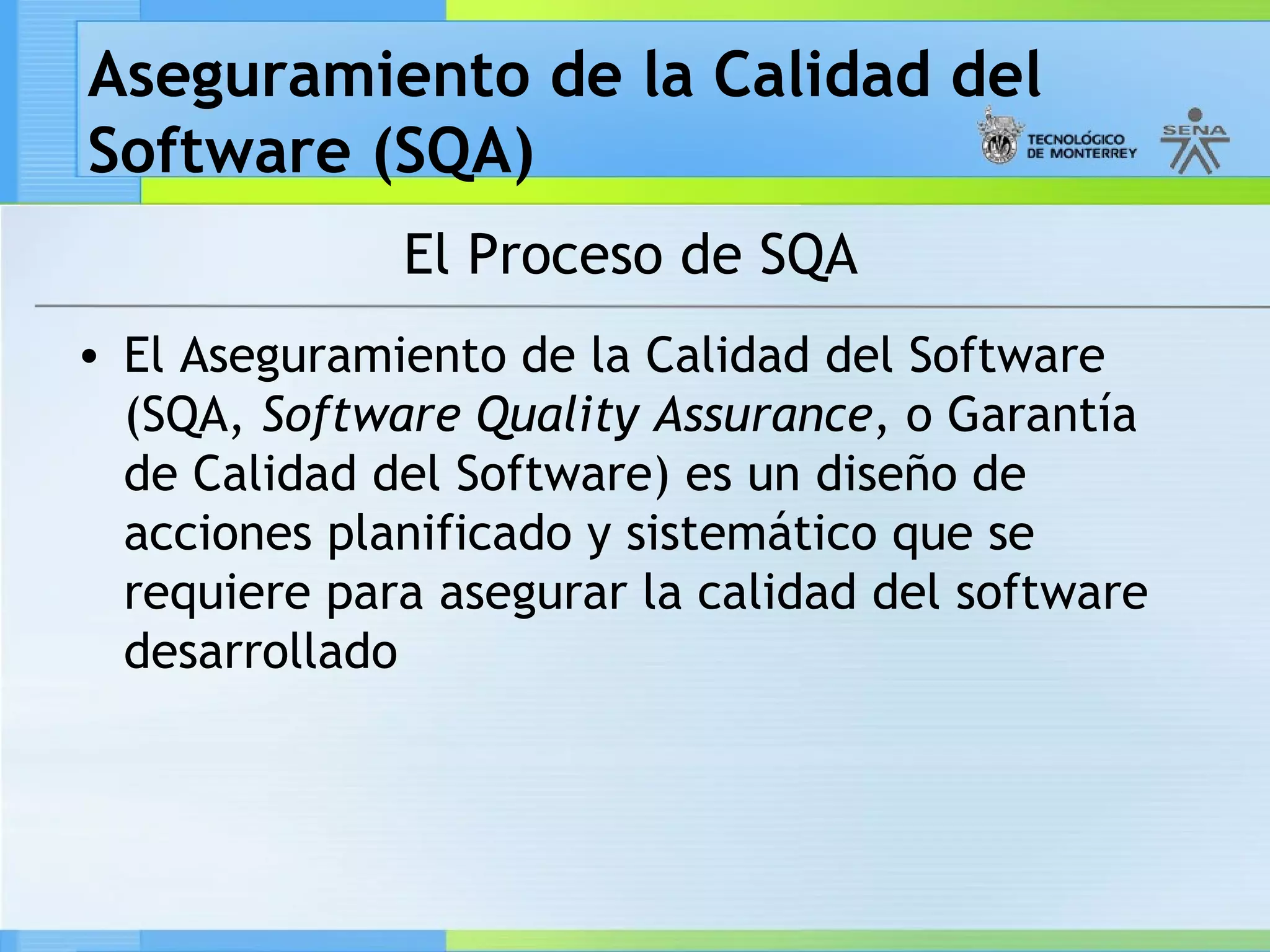 Aseguramiento de la Calidad del
Software (SQA)
              El Proceso de SQA
• El Aseguramiento de la Calidad del Software
  (SQA, Software Quality Assurance, o Garantía
  de Calidad del Software) es un diseño de
  acciones planificado y sistemático que se
  requiere para asegurar la calidad del software
  desarrollado
 