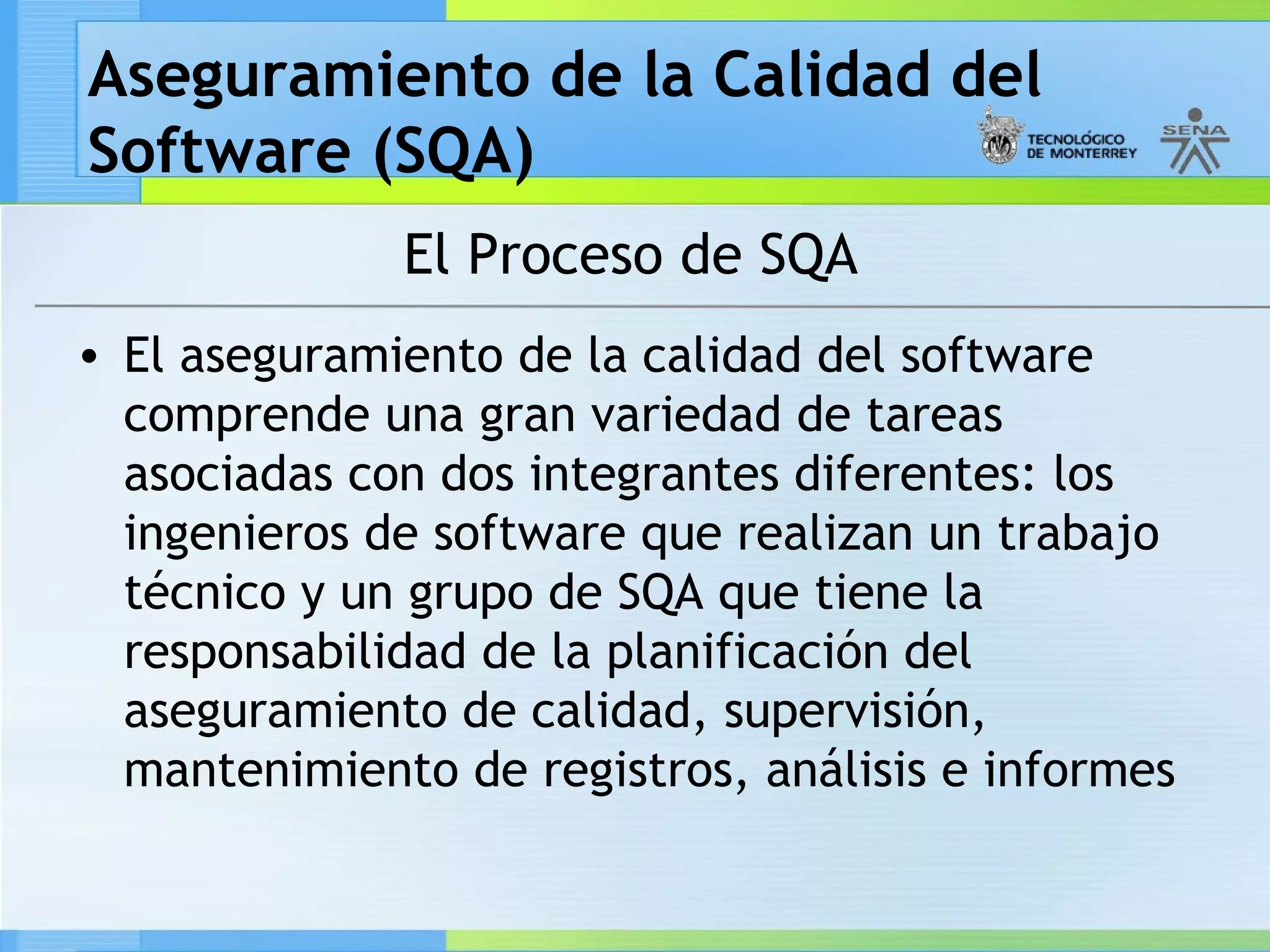 Aseguramiento de la Calidad del
Software (SQA)
              El Proceso de SQA
• El aseguramiento de la calidad del software
  comprende una gran variedad de tareas
  asociadas con dos integrantes diferentes: los
  ingenieros de software que realizan un trabajo
  técnico y un grupo de SQA que tiene la
  responsabilidad de la planificación del
  aseguramiento de calidad, supervisión,
  mantenimiento de registros, análisis e informes
 