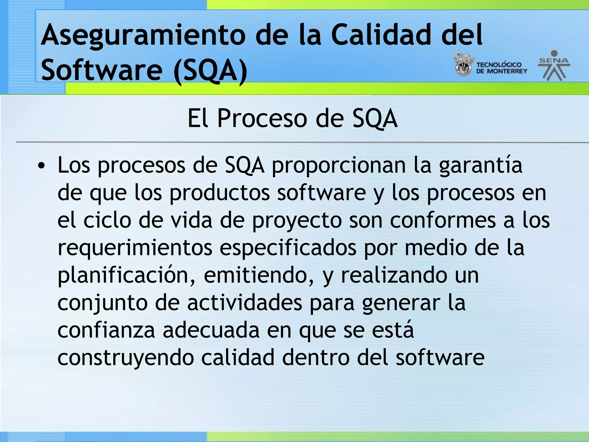 Aseguramiento de la Calidad del
Software (SQA)
              El Proceso de SQA
• Los procesos de SQA proporcionan la garantía
  de que los productos software y los procesos en
  el ciclo de vida de proyecto son conformes a los
  requerimientos especificados por medio de la
  planificación, emitiendo, y realizando un
  conjunto de actividades para generar la
  confianza adecuada en que se está
  construyendo calidad dentro del software
 