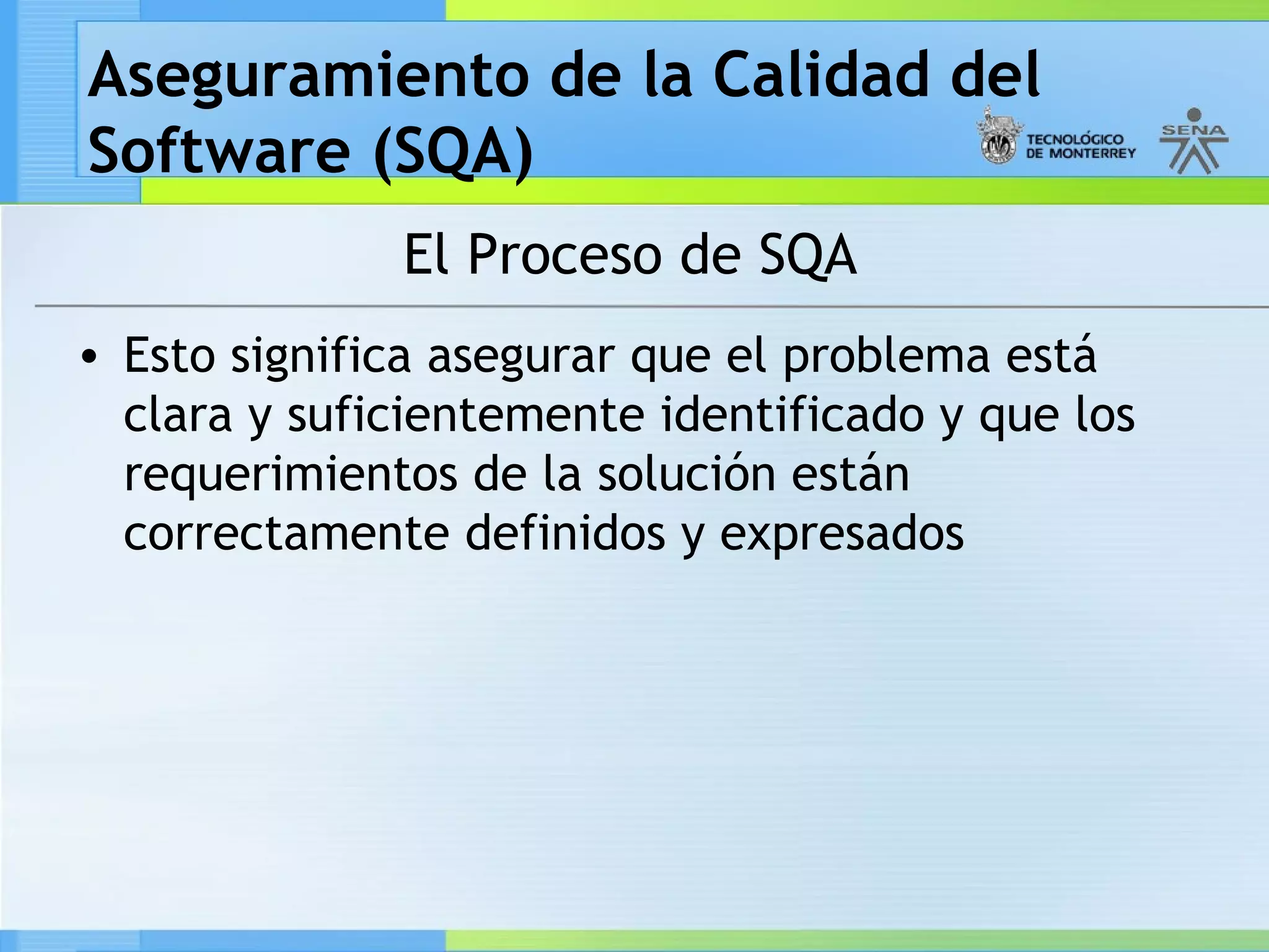 Aseguramiento de la Calidad del
Software (SQA)
              El Proceso de SQA
• Esto significa asegurar que el problema está
  clara y suficientemente identificado y que los
  requerimientos de la solución están
  correctamente definidos y expresados
 