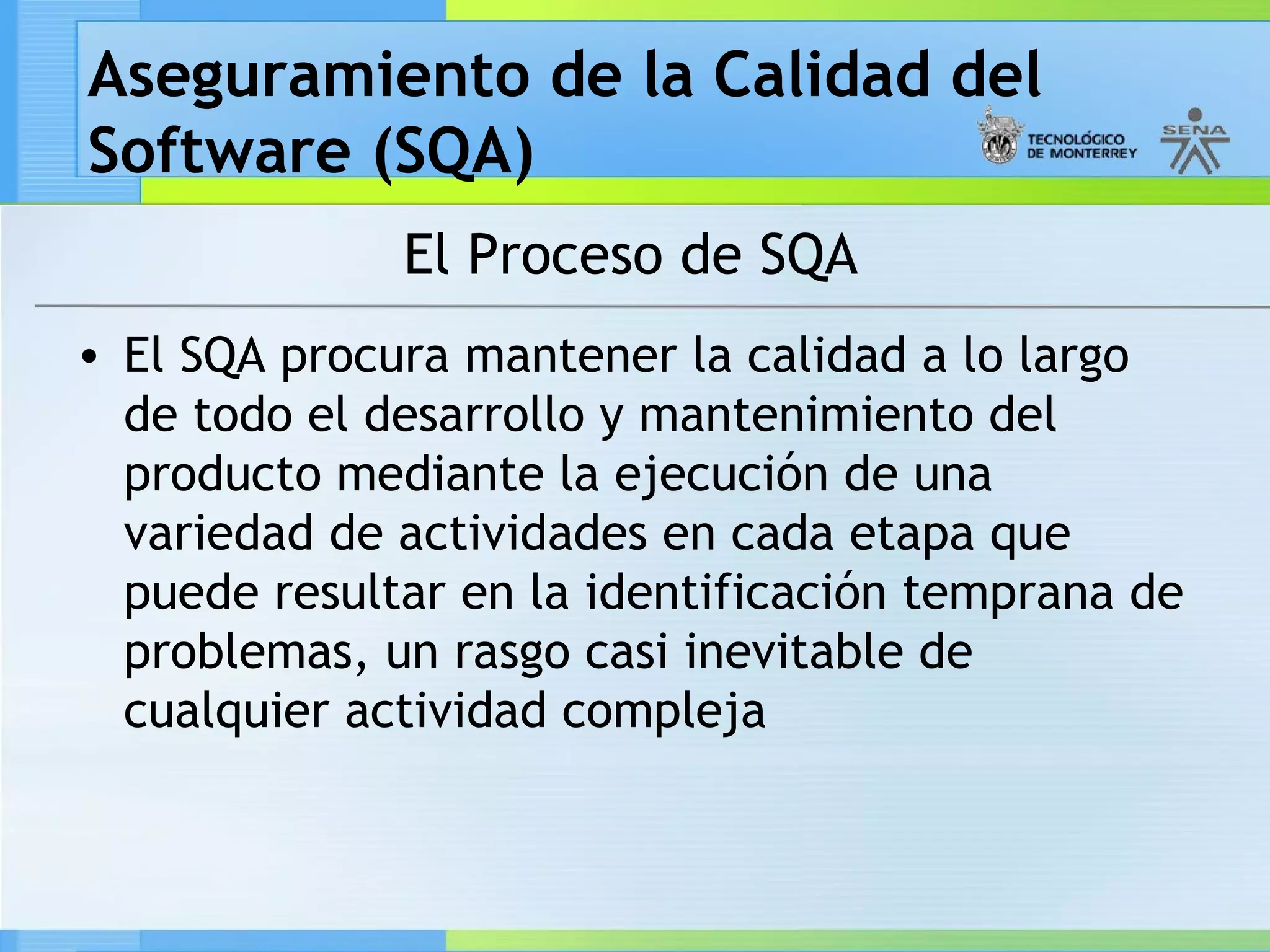 Aseguramiento de la Calidad del
Software (SQA)
              El Proceso de SQA
• El SQA procura mantener la calidad a lo largo
  de todo el desarrollo y mantenimiento del
  producto mediante la ejecución de una
  variedad de actividades en cada etapa que
  puede resultar en la identificación temprana de
  problemas, un rasgo casi inevitable de
  cualquier actividad compleja
 