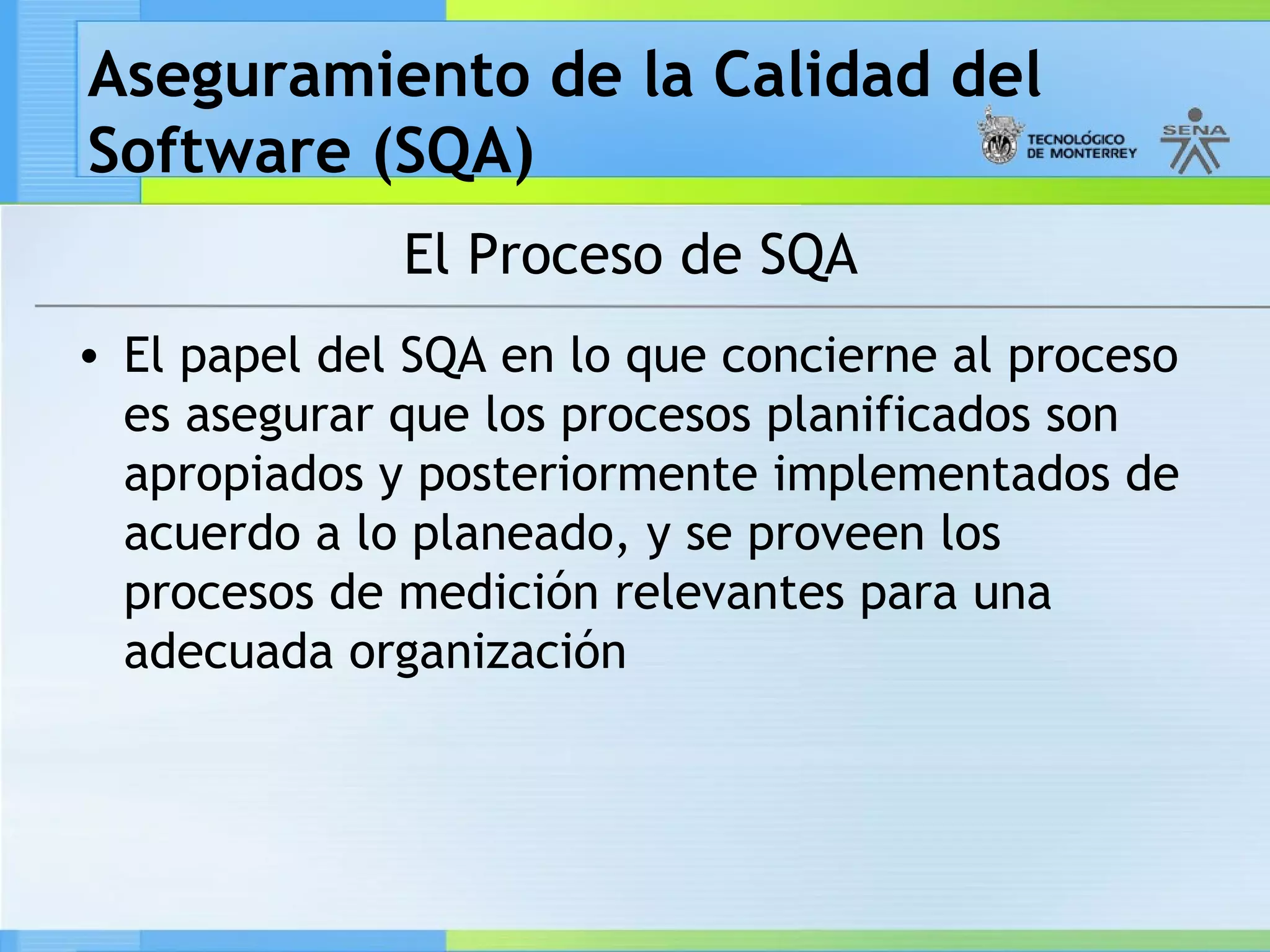 Aseguramiento de la Calidad del
Software (SQA)
              El Proceso de SQA
• El papel del SQA en lo que concierne al proceso
  es asegurar que los procesos planificados son
  apropiados y posteriormente implementados de
  acuerdo a lo planeado, y se proveen los
  procesos de medición relevantes para una
  adecuada organización
 