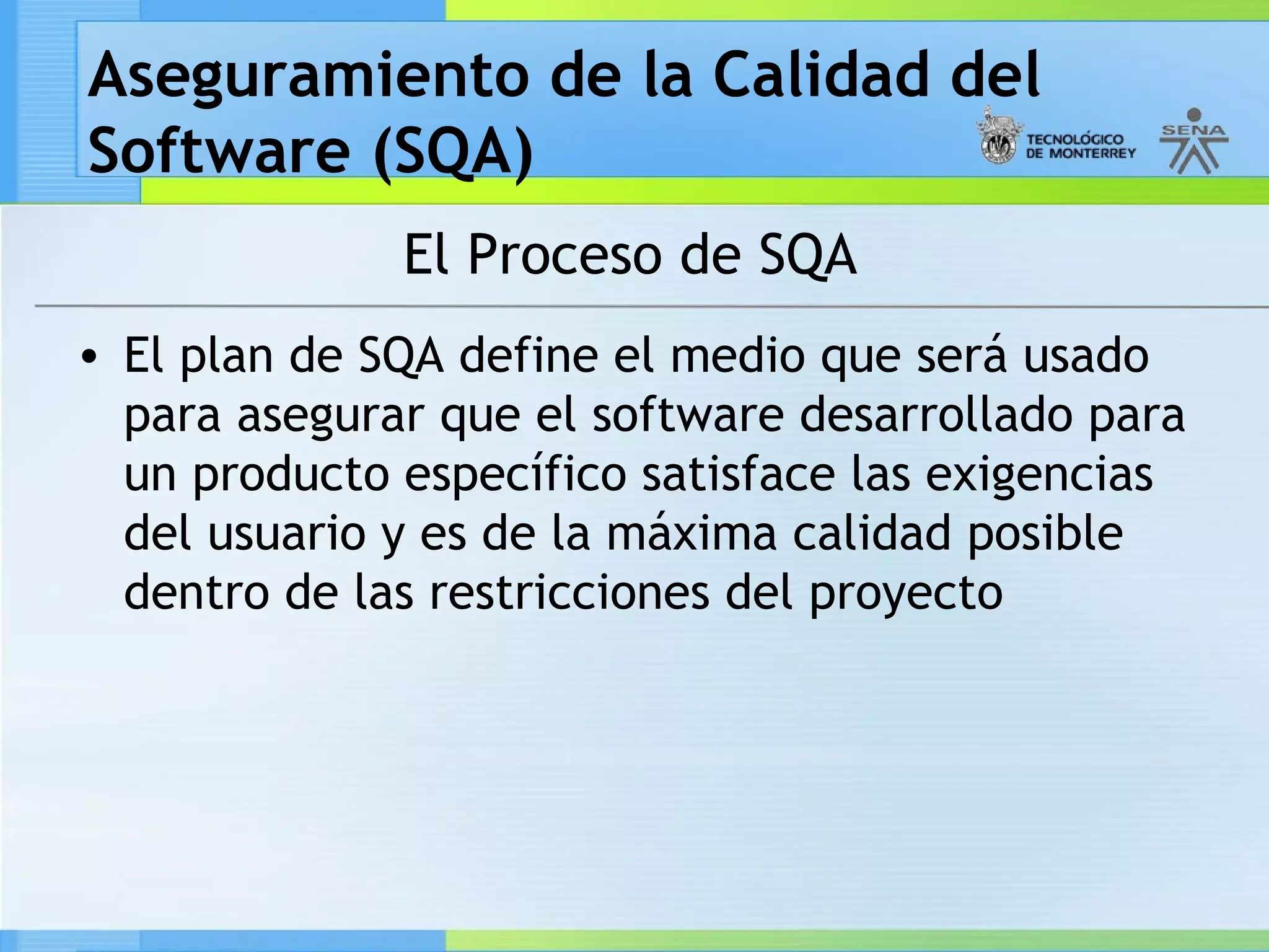 Aseguramiento de la Calidad del
Software (SQA)
              El Proceso de SQA
• El plan de SQA define el medio que será usado
  para asegurar que el software desarrollado para
  un producto específico satisface las exigencias
  del usuario y es de la máxima calidad posible
  dentro de las restricciones del proyecto
 