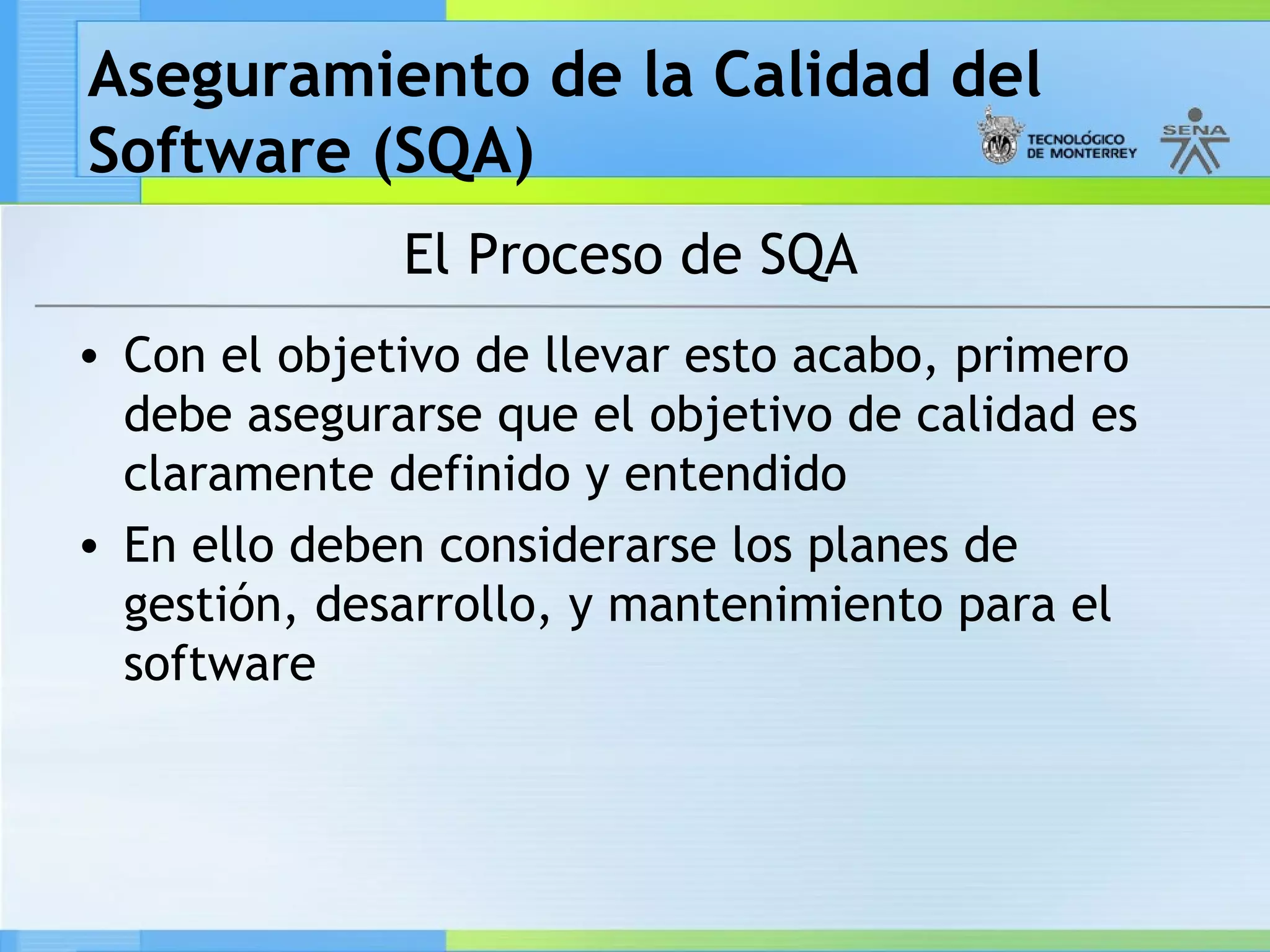 Aseguramiento de la Calidad del
Software (SQA)
              El Proceso de SQA
• Con el objetivo de llevar esto acabo, primero
  debe asegurarse que el objetivo de calidad es
  claramente definido y entendido
• En ello deben considerarse los planes de
  gestión, desarrollo, y mantenimiento para el
  software
 