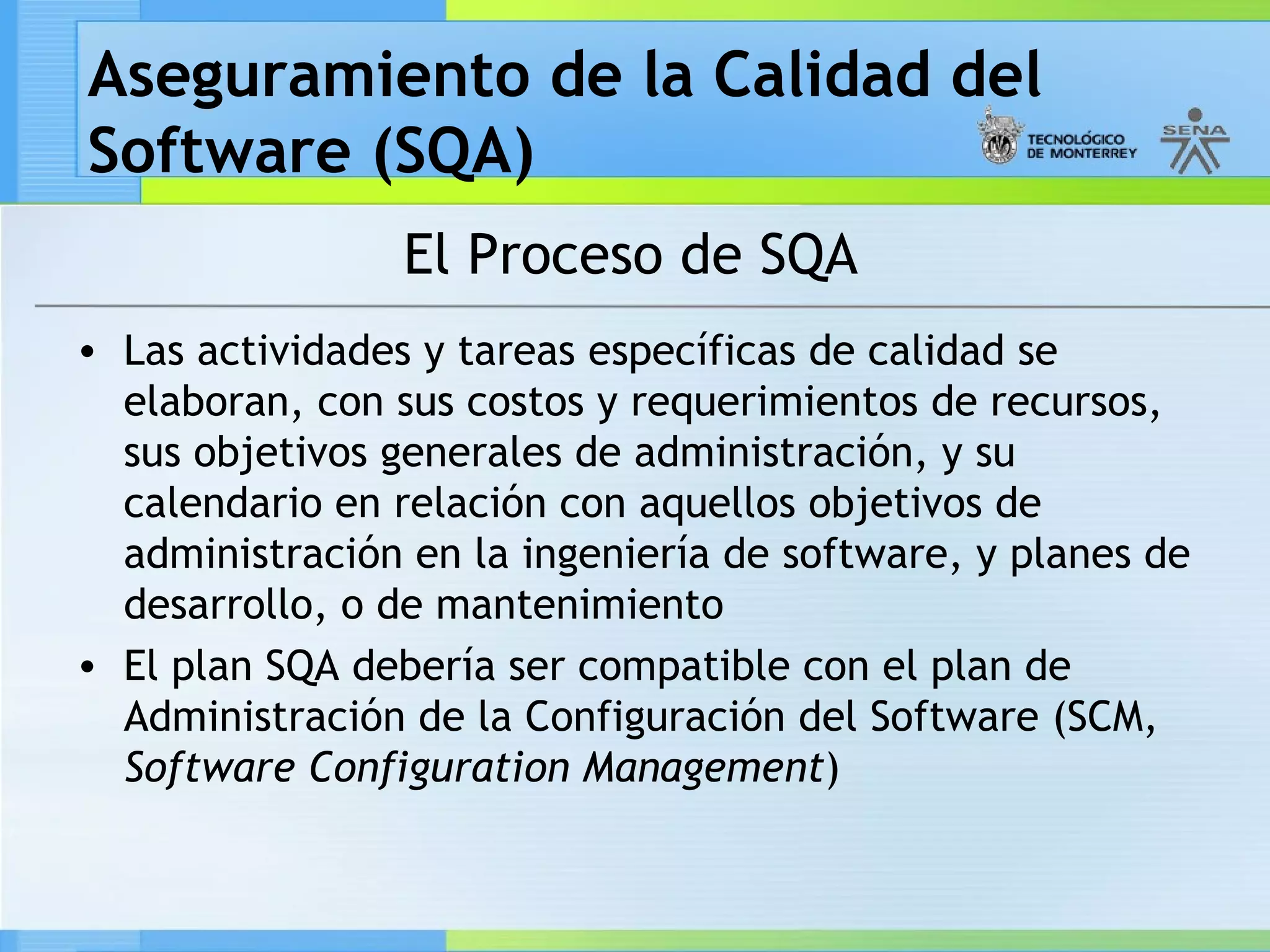 Aseguramiento de la Calidad del
Software (SQA)
                 El Proceso de SQA
• Las actividades y tareas específicas de calidad se
  elaboran, con sus costos y requerimientos de recursos,
  sus objetivos generales de administración, y su
  calendario en relación con aquellos objetivos de
  administración en la ingeniería de software, y planes de
  desarrollo, o de mantenimiento
• El plan SQA debería ser compatible con el plan de
  Administración de la Configuración del Software (SCM,
  Software Configuration Management)
 