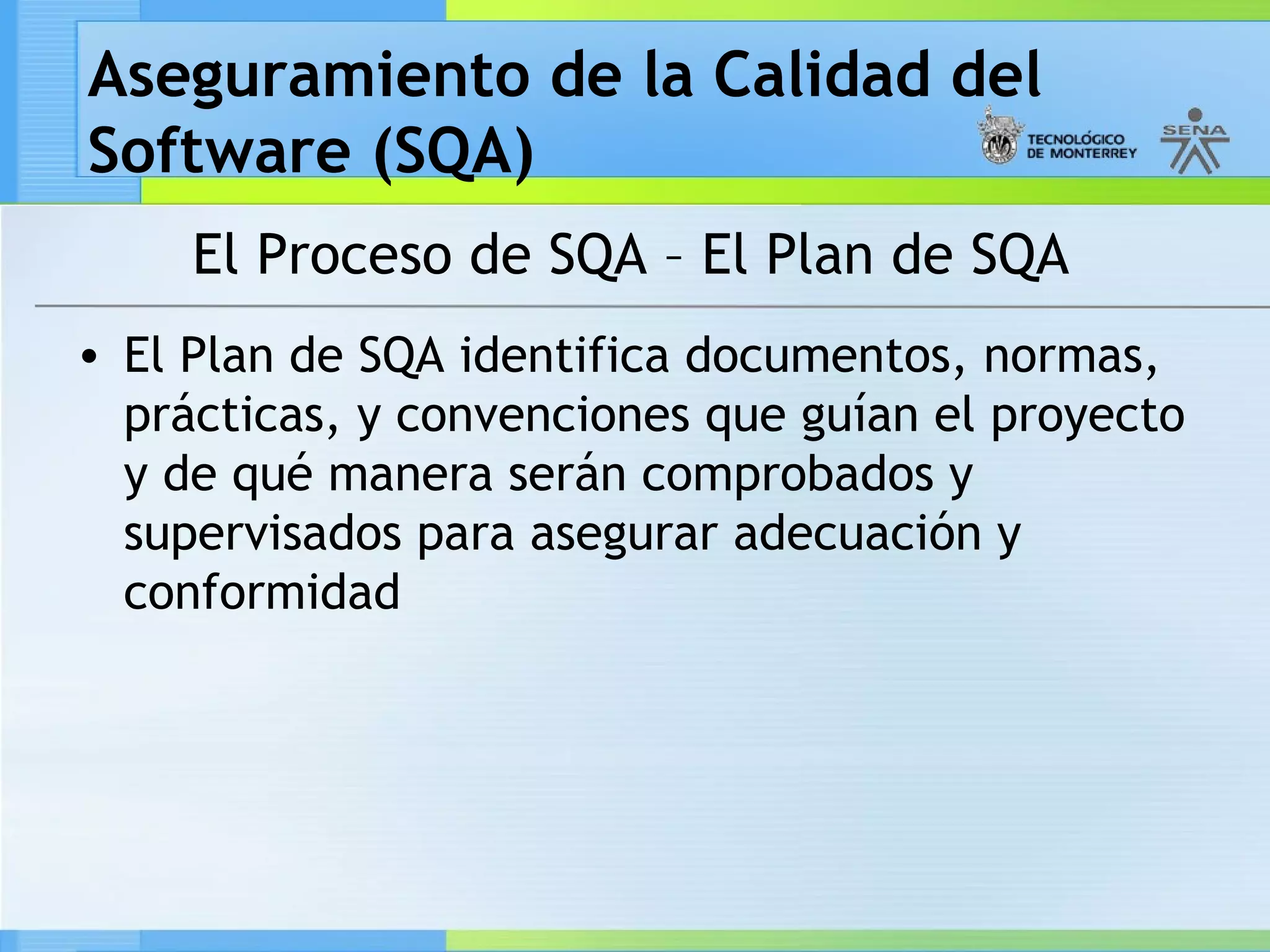 Aseguramiento de la Calidad del
Software (SQA)
     El Proceso de SQA – El Plan de SQA
• El Plan de SQA identifica documentos, normas,
  prácticas, y convenciones que guían el proyecto
  y de qué manera serán comprobados y
  supervisados para asegurar adecuación y
  conformidad
 