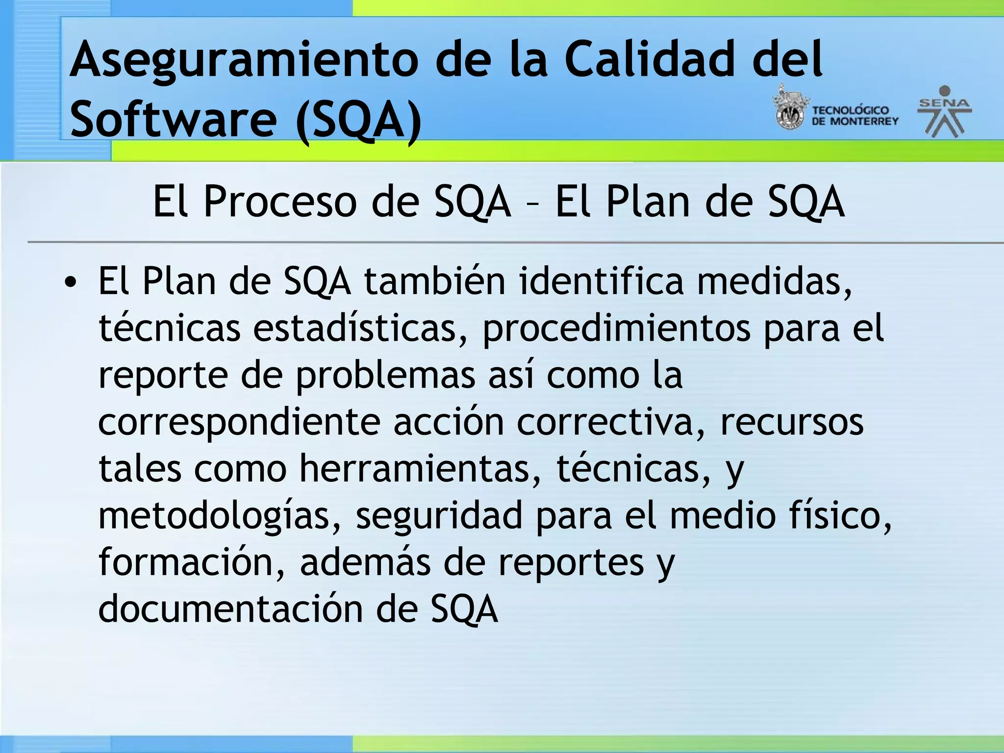Aseguramiento de la Calidad del
Software (SQA)
     El Proceso de SQA – El Plan de SQA
• El Plan de SQA también identifica medidas,
  técnicas estadísticas, procedimientos para el
  reporte de problemas así como la
  correspondiente acción correctiva, recursos
  tales como herramientas, técnicas, y
  metodologías, seguridad para el medio físico,
  formación, además de reportes y
  documentación de SQA
 