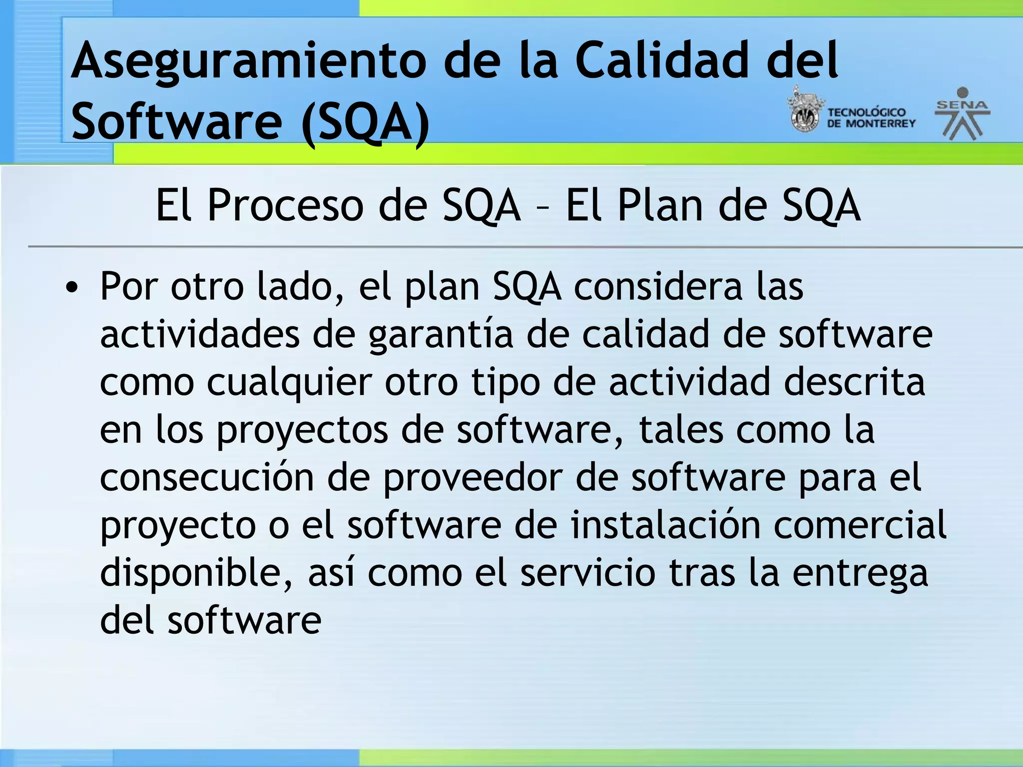 Aseguramiento de la Calidad del
Software (SQA)
     El Proceso de SQA – El Plan de SQA
• Por otro lado, el plan SQA considera las
  actividades de garantía de calidad de software
  como cualquier otro tipo de actividad descrita
  en los proyectos de software, tales como la
  consecución de proveedor de software para el
  proyecto o el software de instalación comercial
  disponible, así como el servicio tras la entrega
  del software
 