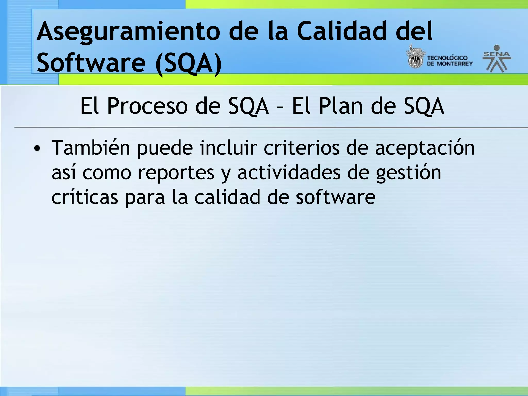 Aseguramiento de la Calidad del
Software (SQA)
     El Proceso de SQA – El Plan de SQA
• También puede incluir criterios de aceptación
  así como reportes y actividades de gestión
  críticas para la calidad de software
 