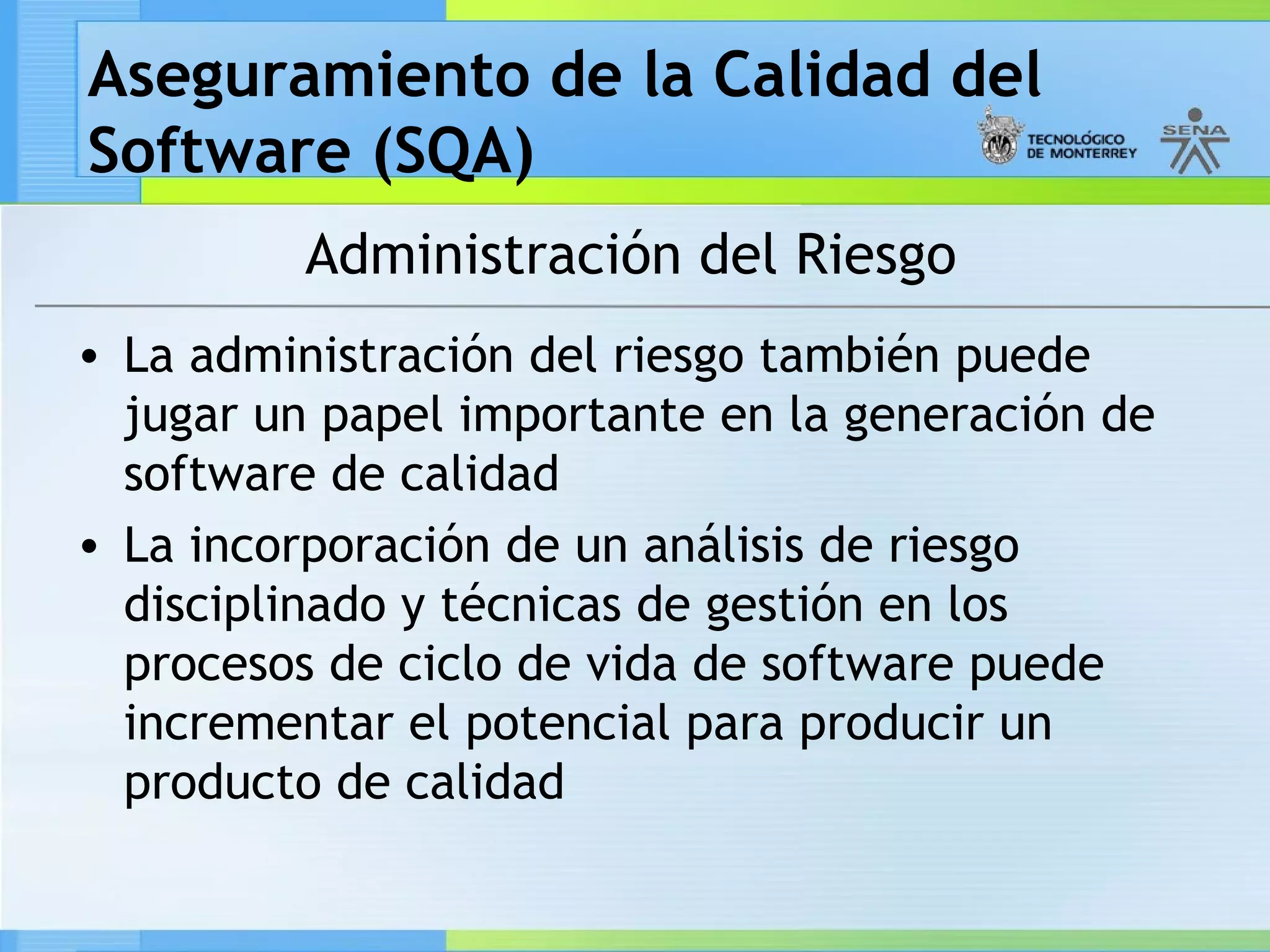 Aseguramiento de la Calidad del
Software (SQA)
         Administración del Riesgo
• La administración del riesgo también puede
  jugar un papel importante en la generación de
  software de calidad
• La incorporación de un análisis de riesgo
  disciplinado y técnicas de gestión en los
  procesos de ciclo de vida de software puede
  incrementar el potencial para producir un
  producto de calidad
 