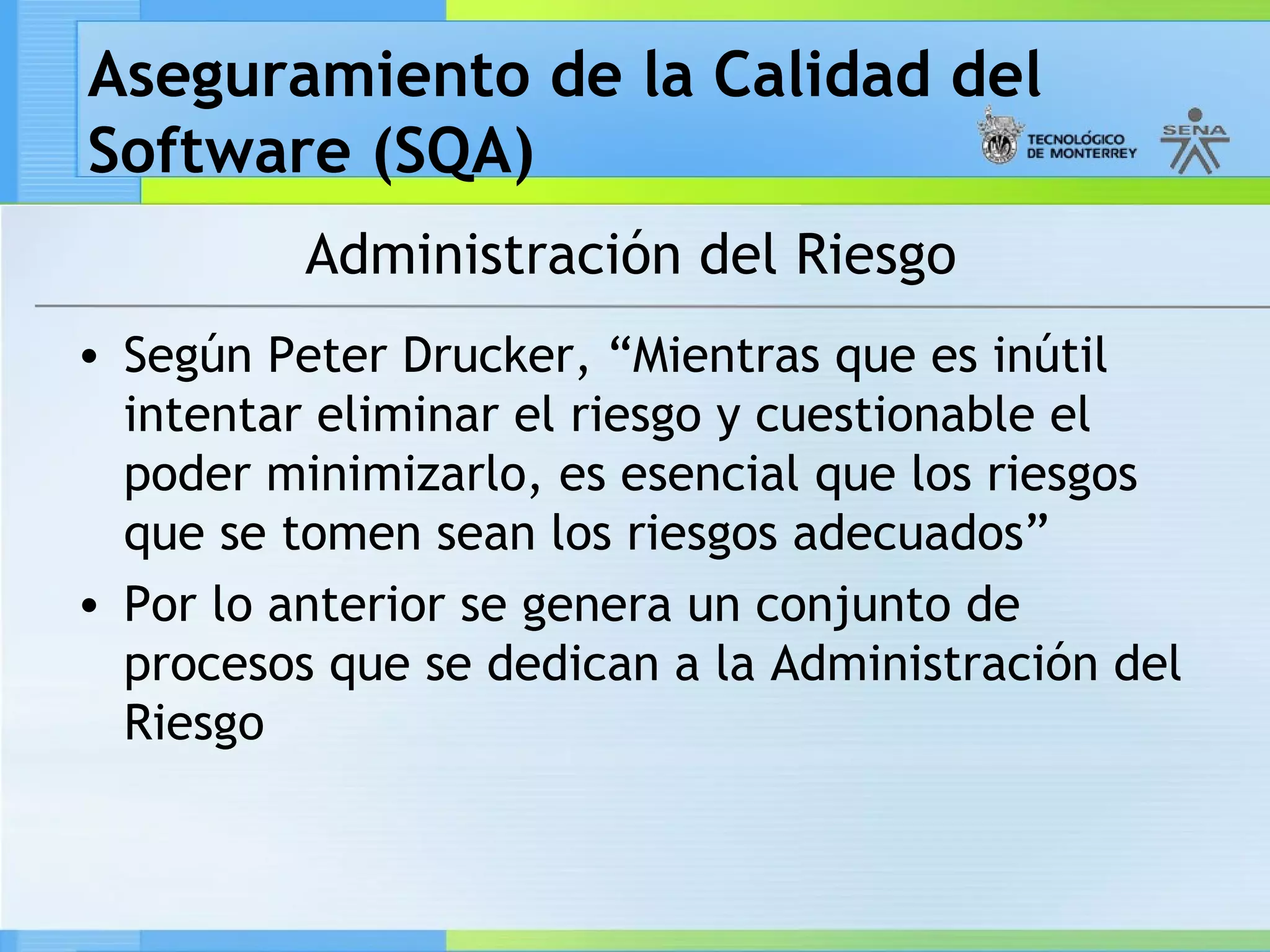 Aseguramiento de la Calidad del
Software (SQA)
          Administración del Riesgo
• Según Peter Drucker, “Mientras que es inútil
  intentar eliminar el riesgo y cuestionable el
  poder minimizarlo, es esencial que los riesgos
  que se tomen sean los riesgos adecuados”
• Por lo anterior se genera un conjunto de
  procesos que se dedican a la Administración del
  Riesgo
 