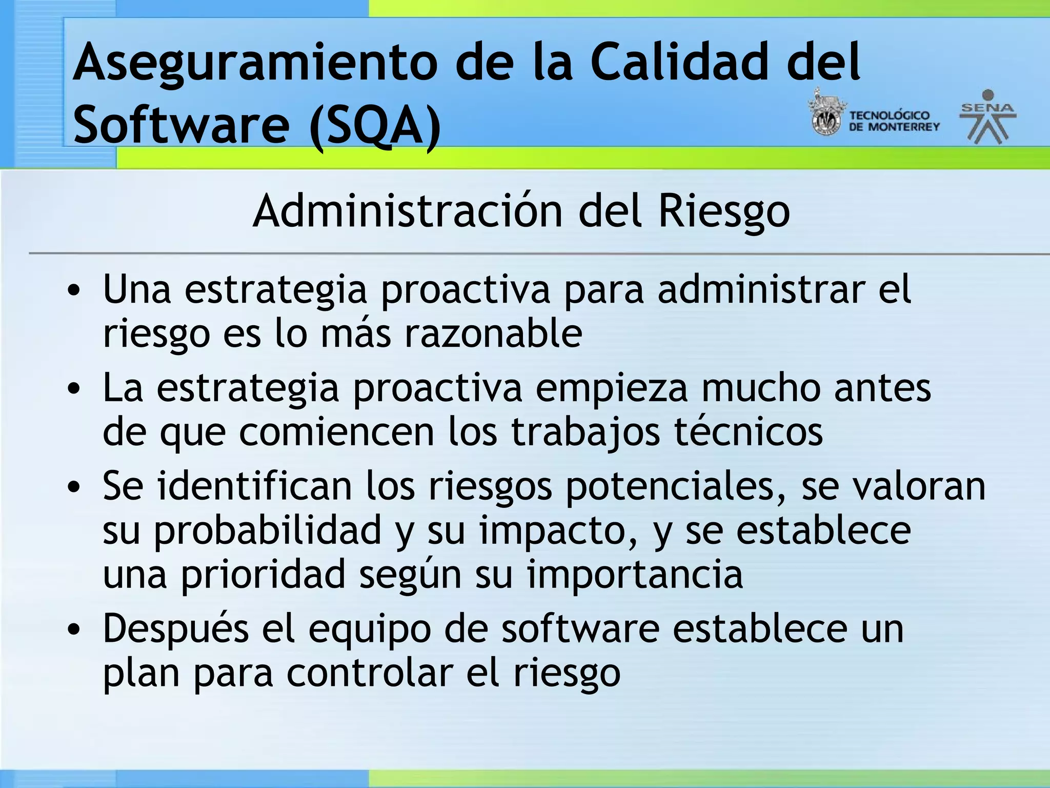 Aseguramiento de la Calidad del
Software (SQA)
          Administración del Riesgo
• Una estrategia proactiva para administrar el
  riesgo es lo más razonable
• La estrategia proactiva empieza mucho antes
  de que comiencen los trabajos técnicos
• Se identifican los riesgos potenciales, se valoran
  su probabilidad y su impacto, y se establece
  una prioridad según su importancia
• Después el equipo de software establece un
  plan para controlar el riesgo
 