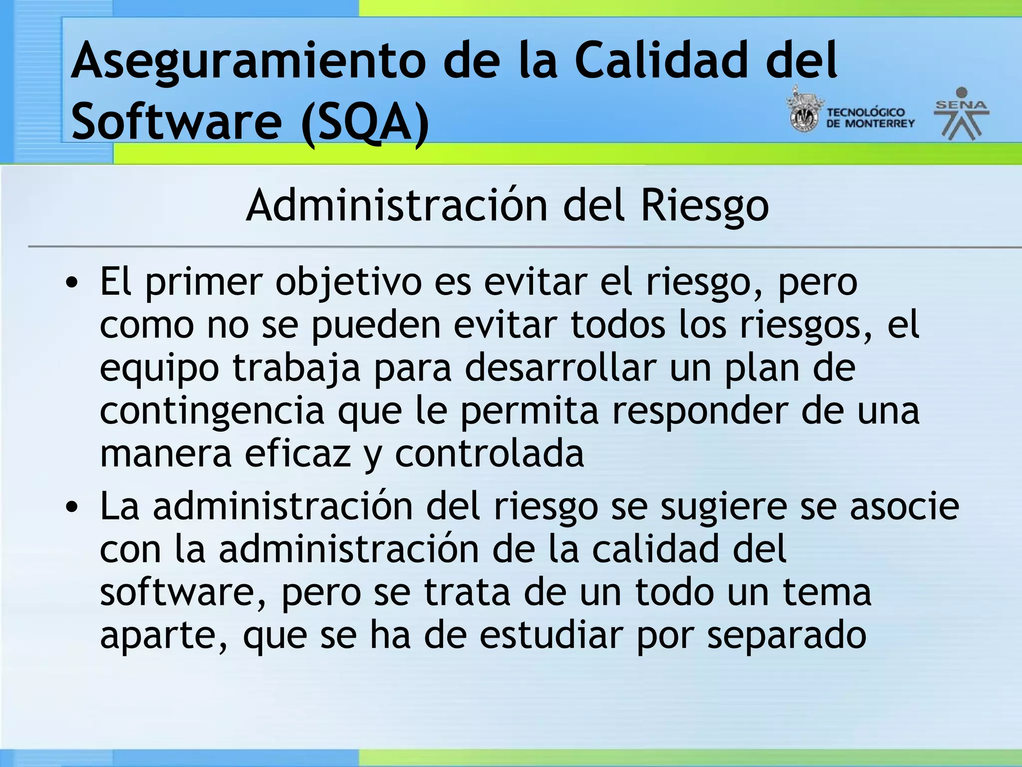 Aseguramiento de la Calidad del
Software (SQA)
          Administración del Riesgo
• El primer objetivo es evitar el riesgo, pero
  como no se pueden evitar todos los riesgos, el
  equipo trabaja para desarrollar un plan de
  contingencia que le permita responder de una
  manera eficaz y controlada
• La administración del riesgo se sugiere se asocie
  con la administración de la calidad del
  software, pero se trata de un todo un tema
  aparte, que se ha de estudiar por separado
 