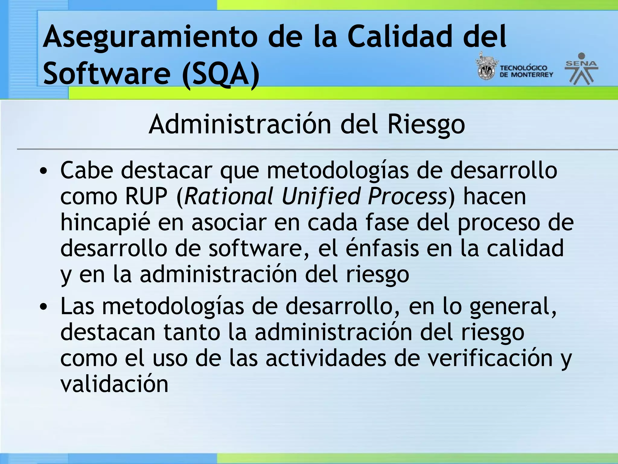 Aseguramiento de la Calidad del
Software (SQA)
          Administración del Riesgo
• Cabe destacar que metodologías de desarrollo
  como RUP (Rational Unified Process) hacen
  hincapié en asociar en cada fase del proceso de
  desarrollo de software, el énfasis en la calidad
  y en la administración del riesgo
• Las metodologías de desarrollo, en lo general,
  destacan tanto la administración del riesgo
  como el uso de las actividades de verificación y
  validación
 
